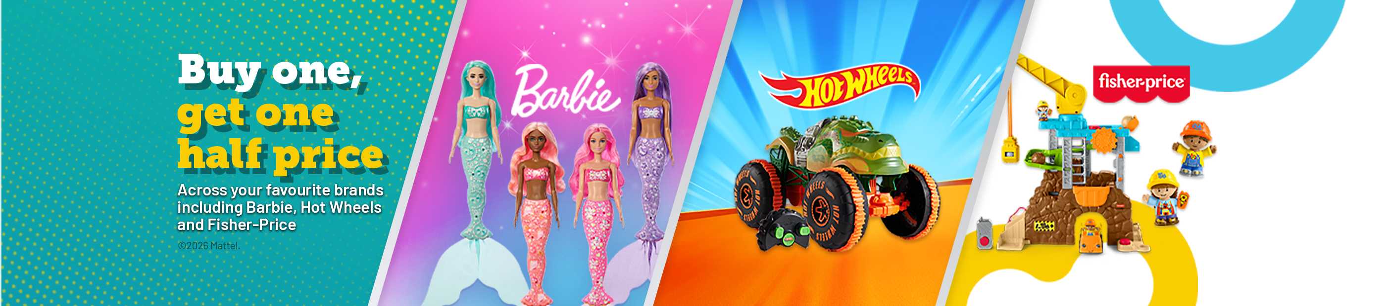 Barbie. Hot Wheel. Fister-price. buy one get one half price. Across your favourite brands including barbie, Hot Wheels and Fisher-Price.