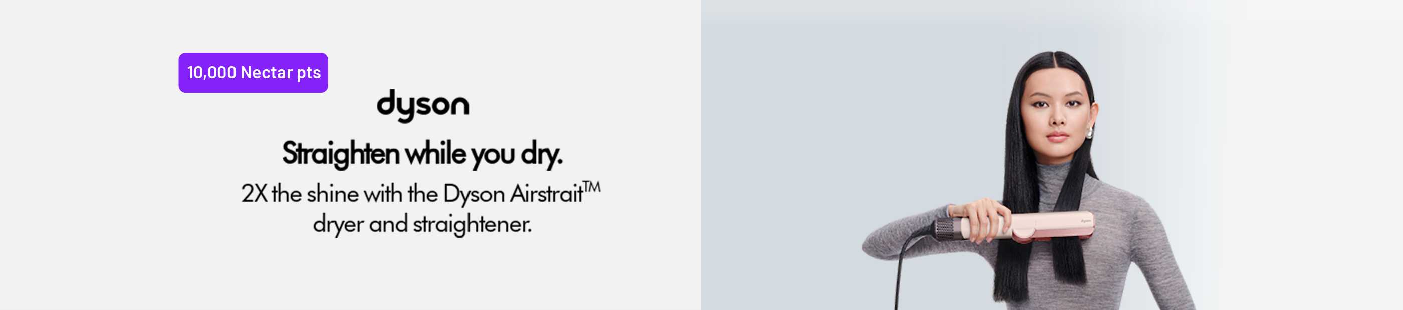 10,000 Nectar pts. Dyson. Straighten while you dry. 2X the shine with the Dyson Airstrait™ dryer and straightener.