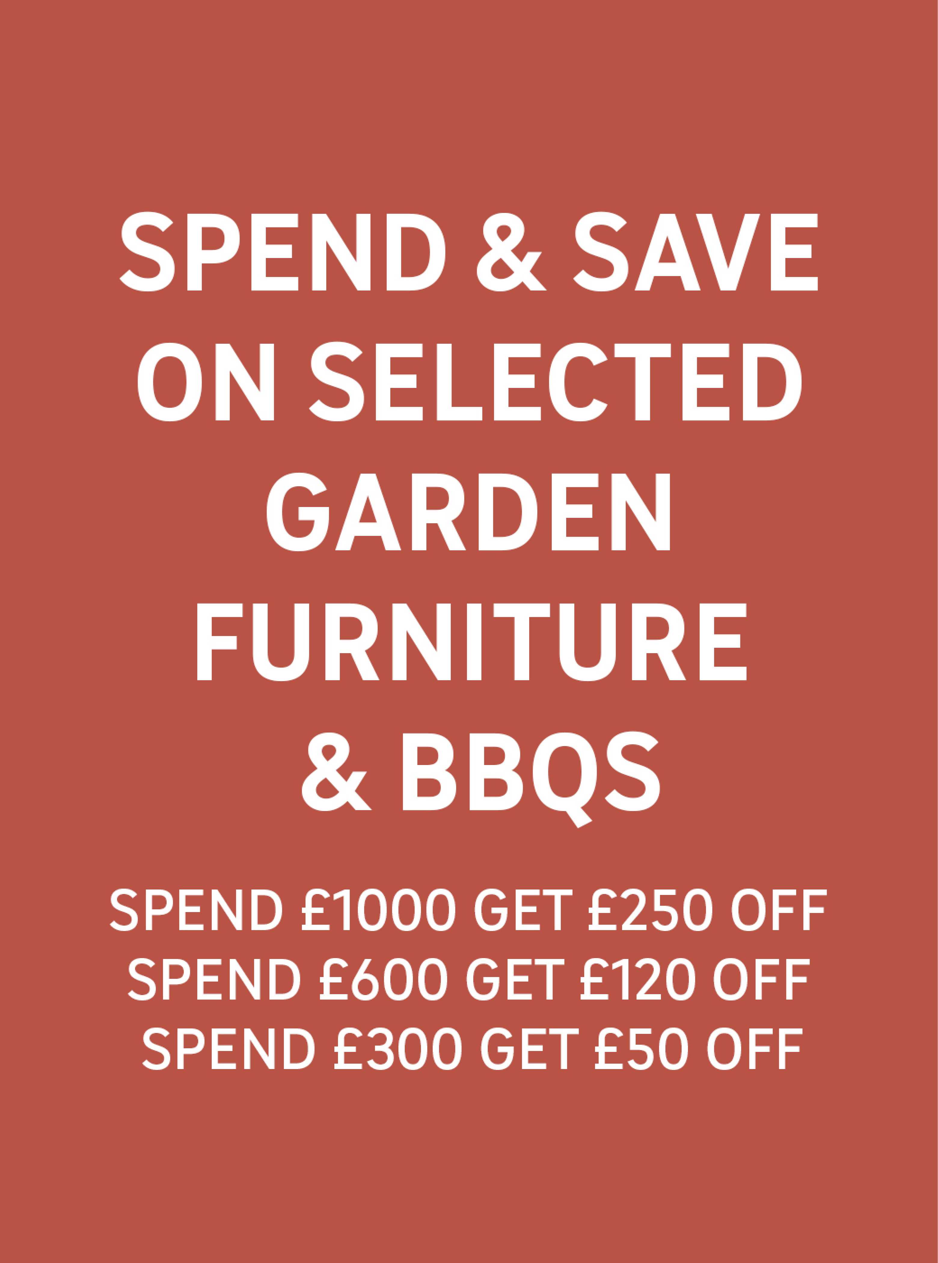 Spend & Save on selected garden furniture & BBQs Spend £1000 get £250 off, Spend £600 get £120 off, Spend £300 get £50 off.