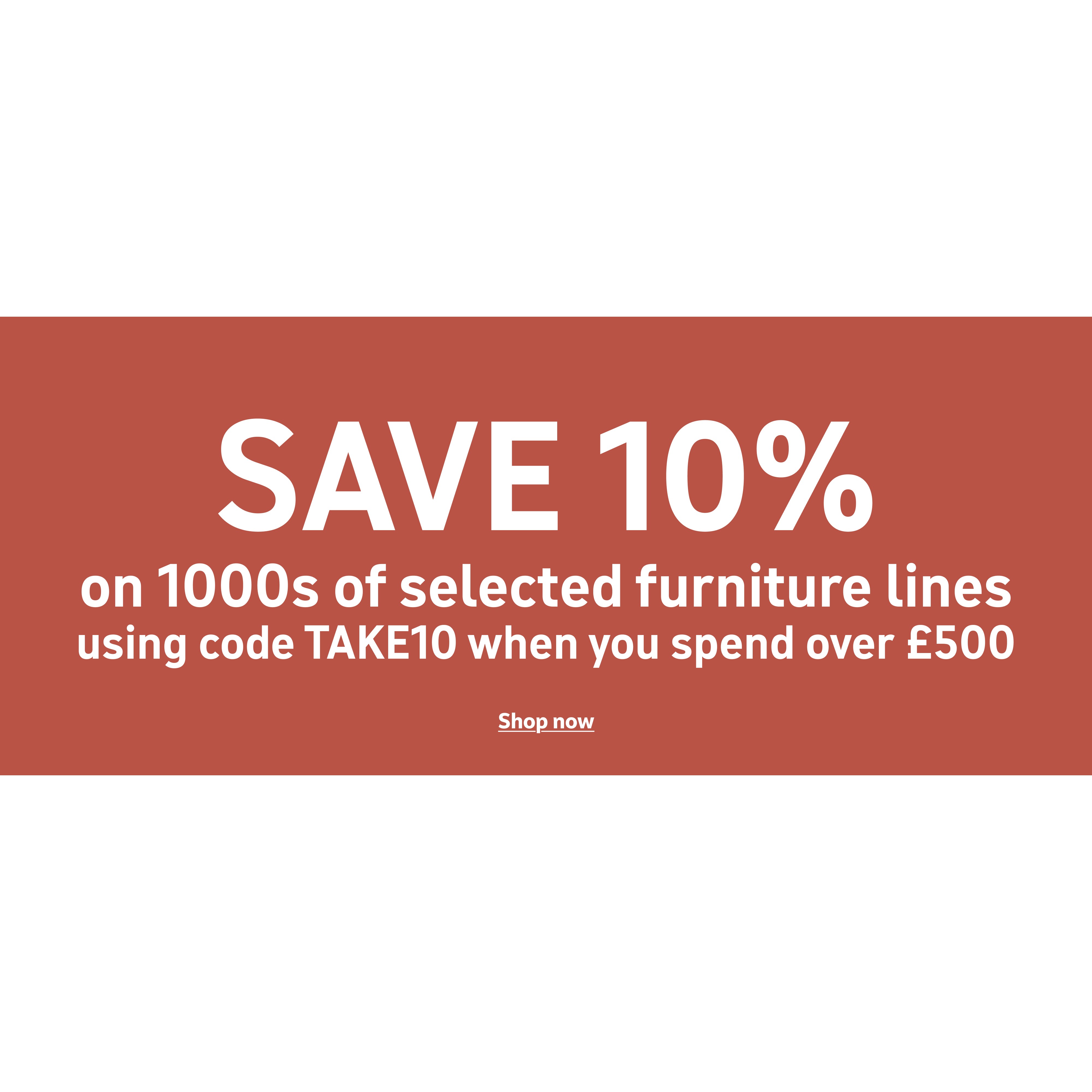 Save 10% on 1000s of furniture lines using code TAKE10 when you spend over £500 *Selected lines only. Shop now.