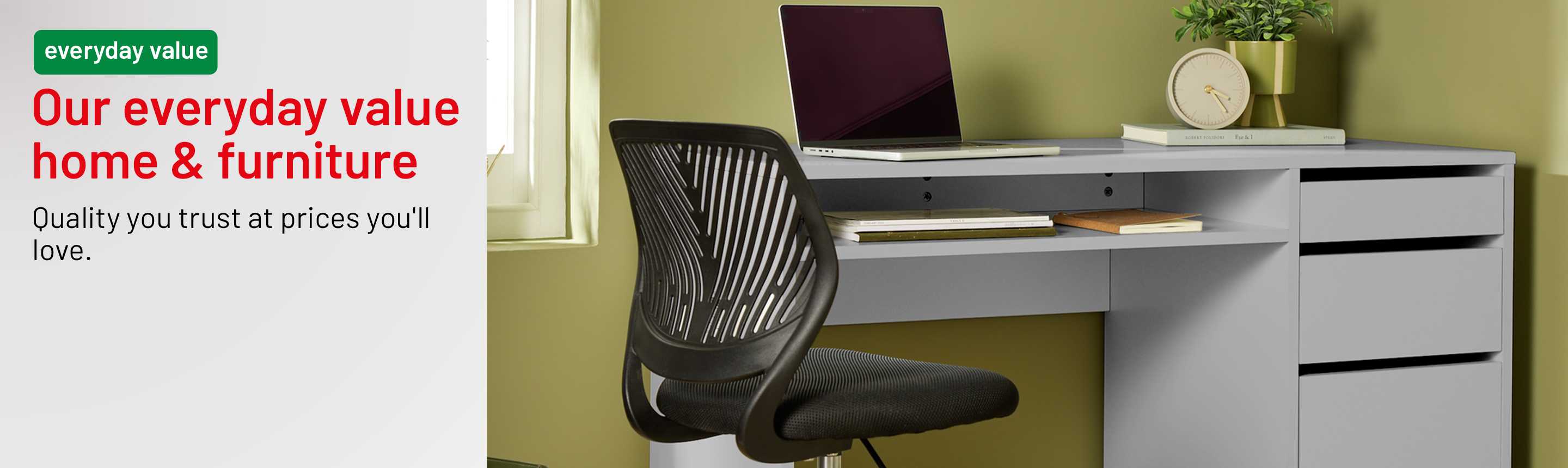 Everyday value. Our everyday value home & furniture. Quality you trust at price you'll love.