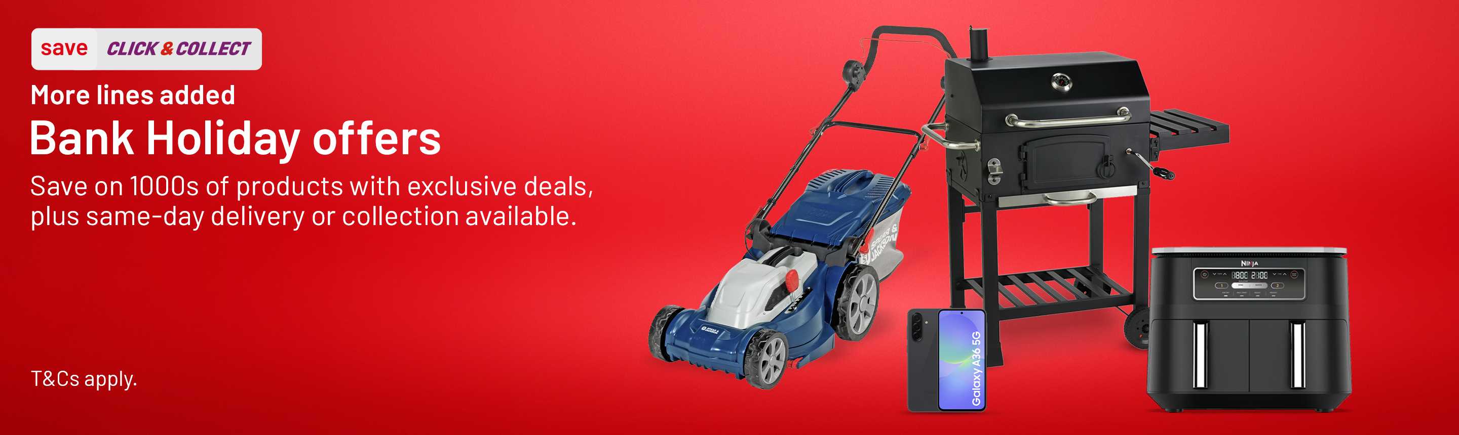 Save. Click & collect. More lines added. Bank Holiday offers. Save on 1000s of products with exclusive deals, plus same day delivery or collection available. T&Cs apply.