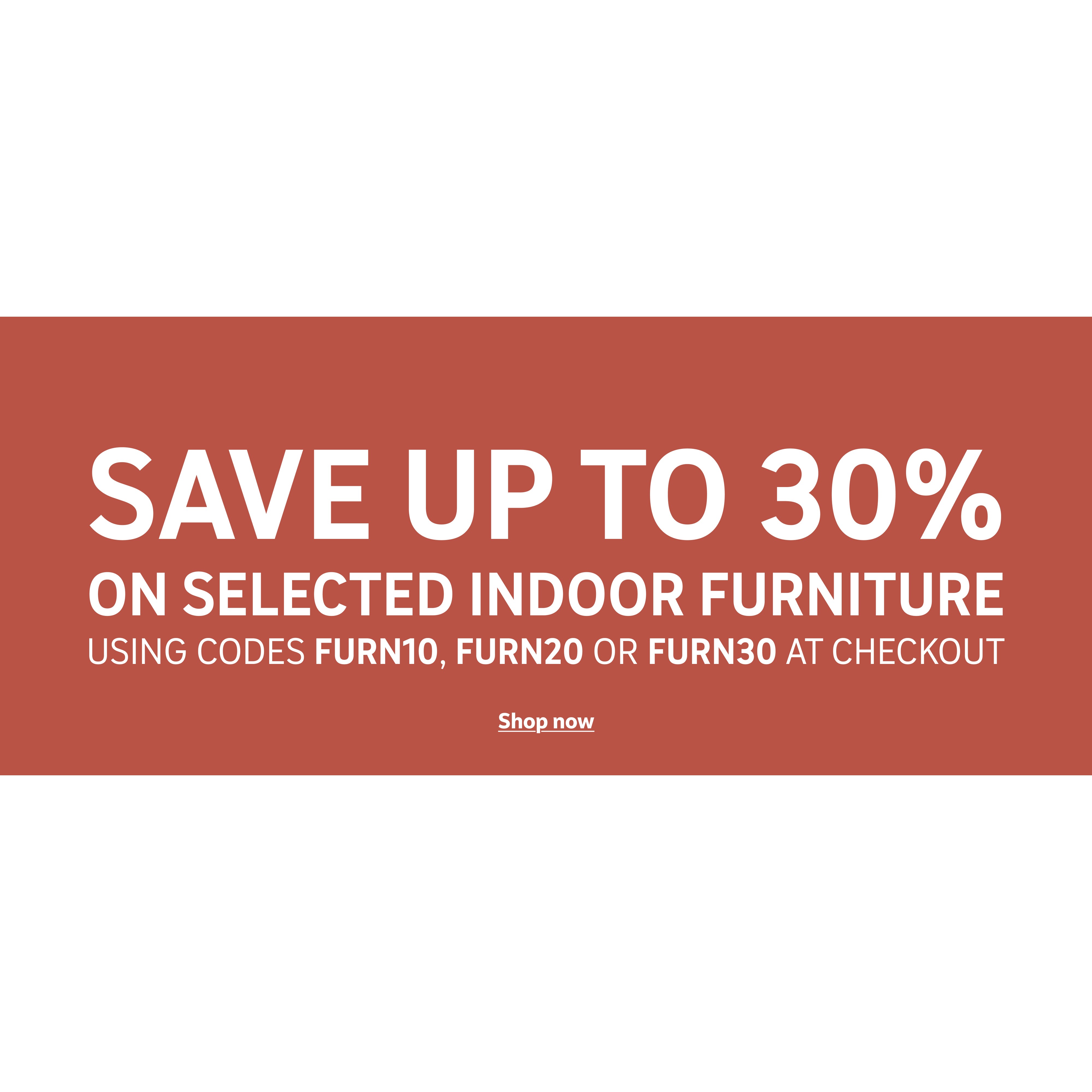 Save up to 30% on selected indoor furniture using codes FURN10, FURN20 or FURN30 at checkout.