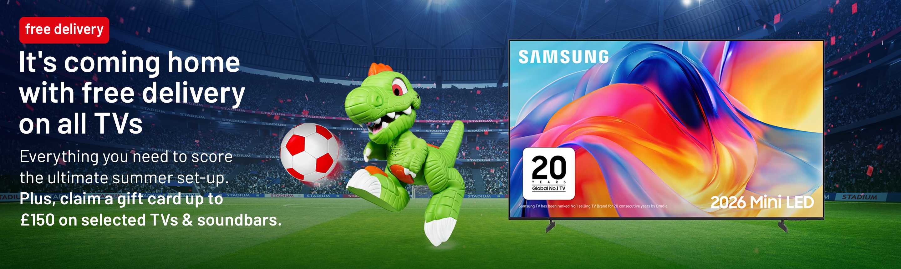 It's coming home with free delivery on all TVs. Everything you need to score the ultimate summer set-up. Plus, claim a gift card up to £150 on selected TVs & soundbars.