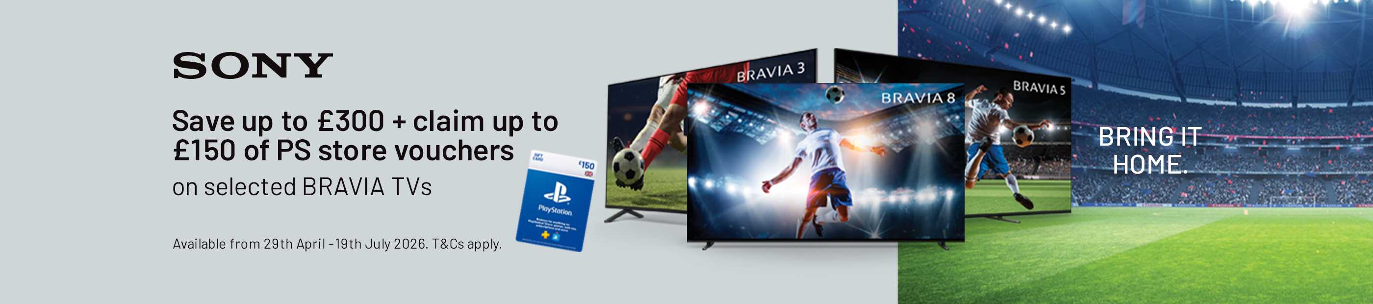 Sony. Save up to £300+ claim up to £150 of PS store vouchers on selected BRAVIA TVs. Bring it home.