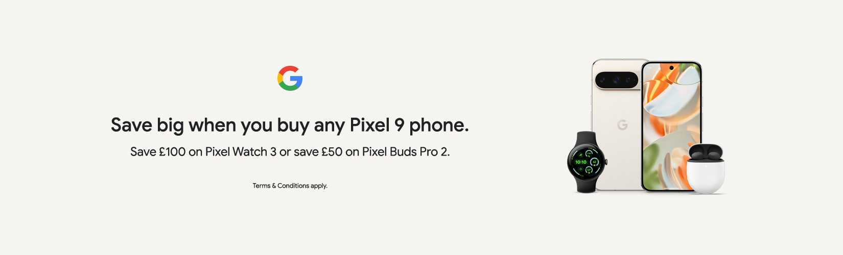 Google. Save big when you buy any pixel 9 phone. Save £100 on pixel watch 3 or save £50 on pixel buds pro 2.
