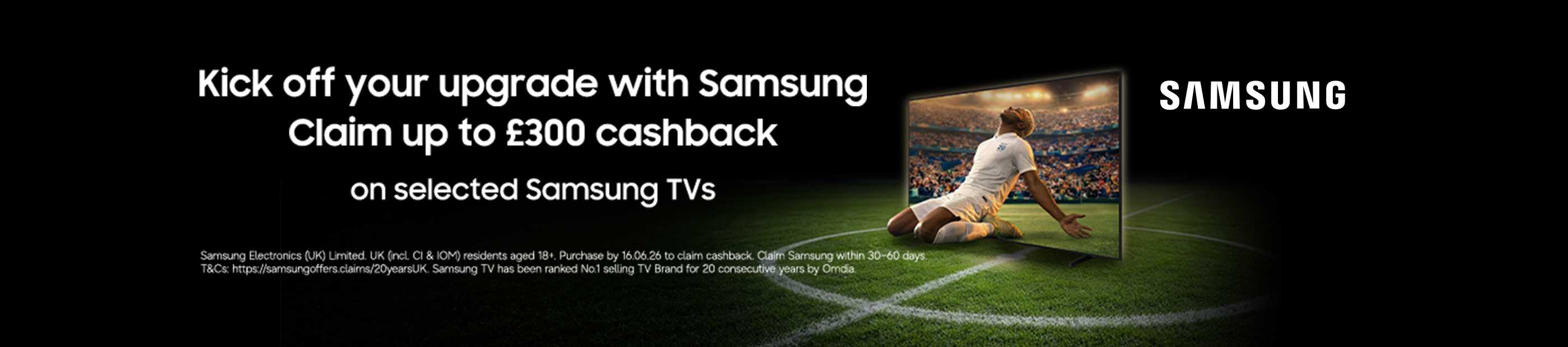 Samsung. Kick off your upgrade with Samsung claim up to £300 cashback on selected Samsung TVs.