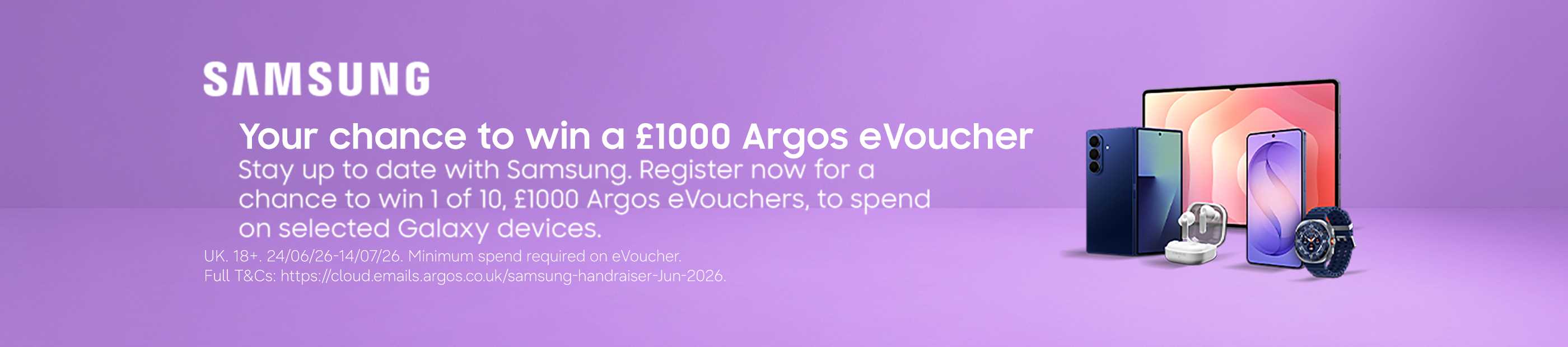 Samsung. Your chance to win a £1000 Argos eVoucher stay up to date with Samsung. Register now for a chance to win 1 of 10, £1000 Argos eVouchers, to spend on selected Galaxy devices.