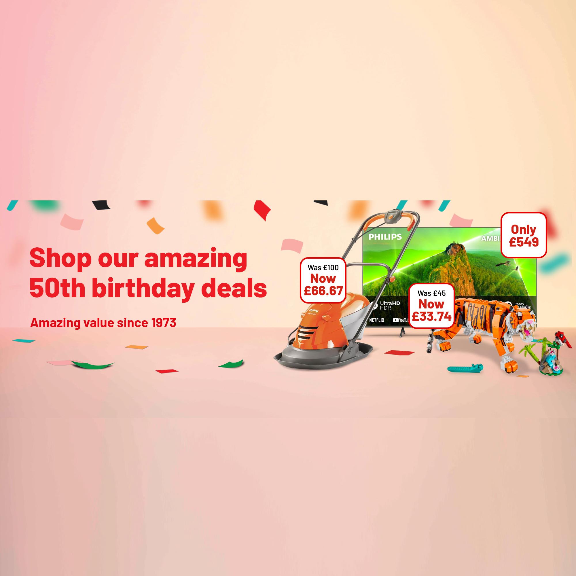 Only £549, Was £100 Now £66.67, Was £45 Now £33.74. Shop our amazing 50th birthday deals. Amazing value since 1973. It's our 50th birthday, celebrate with epic deals all month.