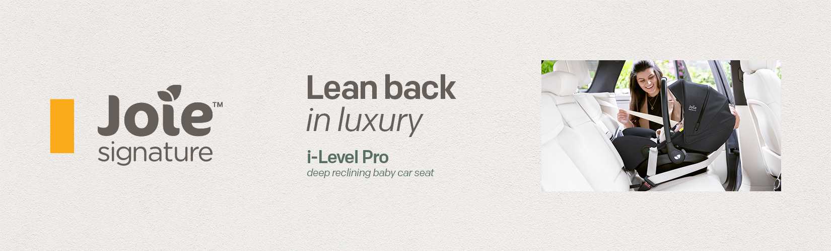 Joie signature. Lean back in luxury. i-Level Pro deep reclining baby car seat.