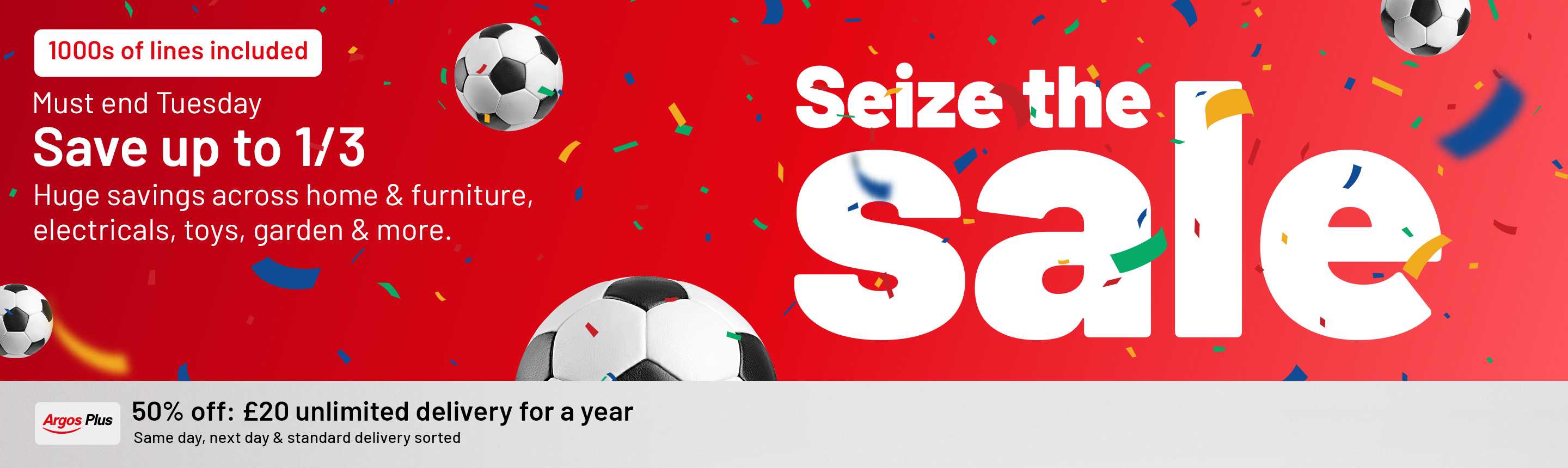 Seize the sale. 1000s of lines included. Must end Tuesday. Save up to 1/3. Huge savings across home & furniture, electricals, toys, garden & more. Argos Plus 50% off, now £20 Unlimited same day, next day and standard delivery for a year.