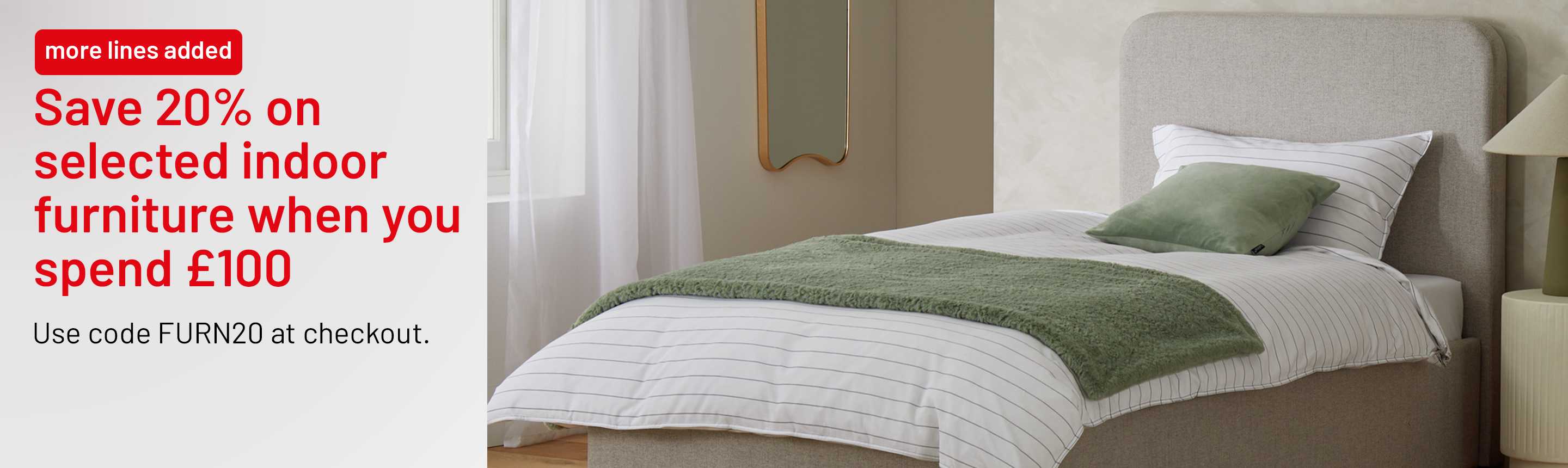 More lines added. Save 20% on selected indoor furniture when you spend £100. Use code FURN20 at checkout.