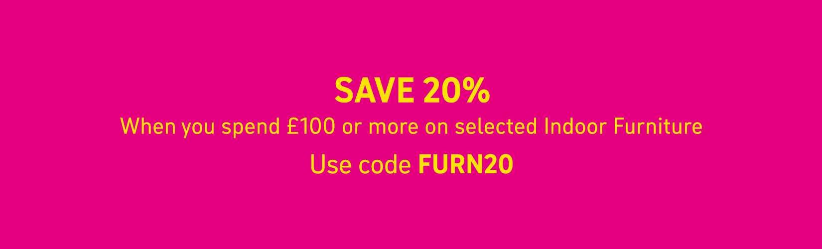 Save 20% when you spend £100 or more on selected Indoor furniture. Use code FURN20.