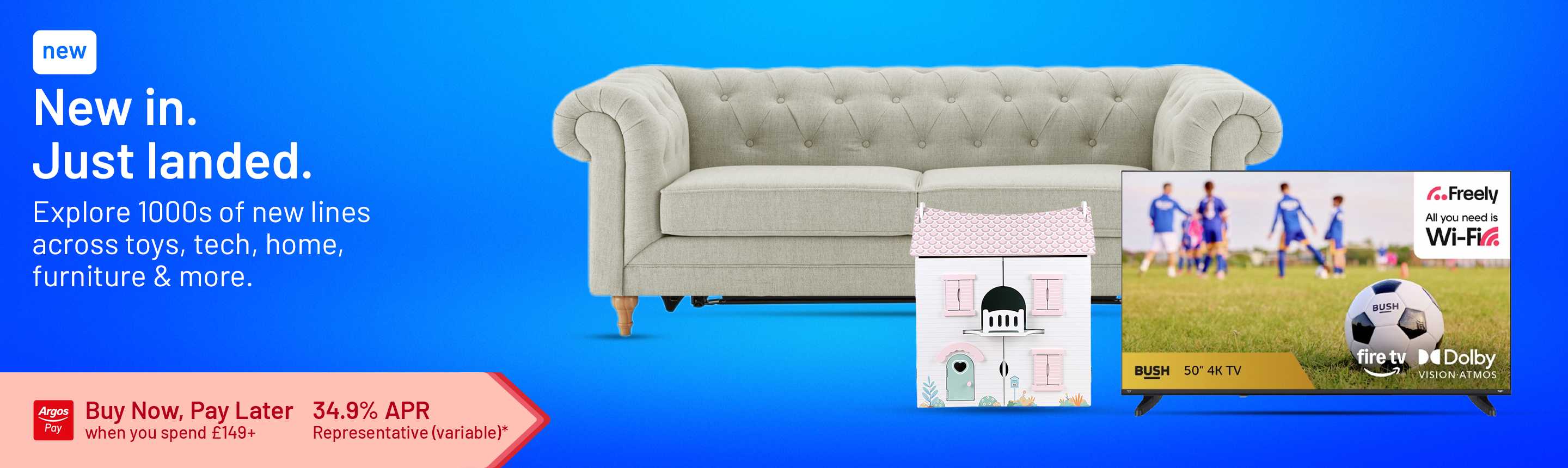 New in. Just landed. Explore 1000s of new lines across tech, home, furniture & more. Buy Now, Pay Later when you spend £149+. 34.9% APR representative (variable)*.