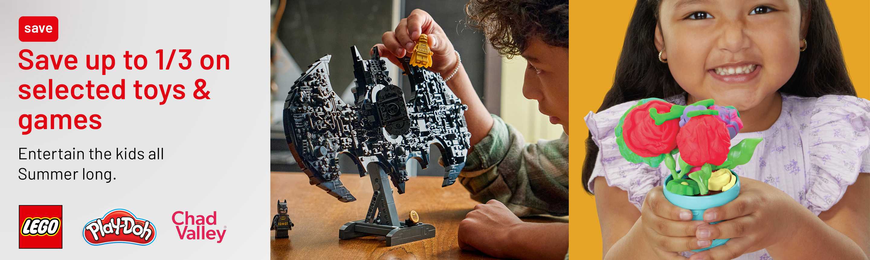 LEGO®. Play-Doh. Chad Valley. Save up to 1/3 on selected toys & games. Entertain the kids all Summer long.