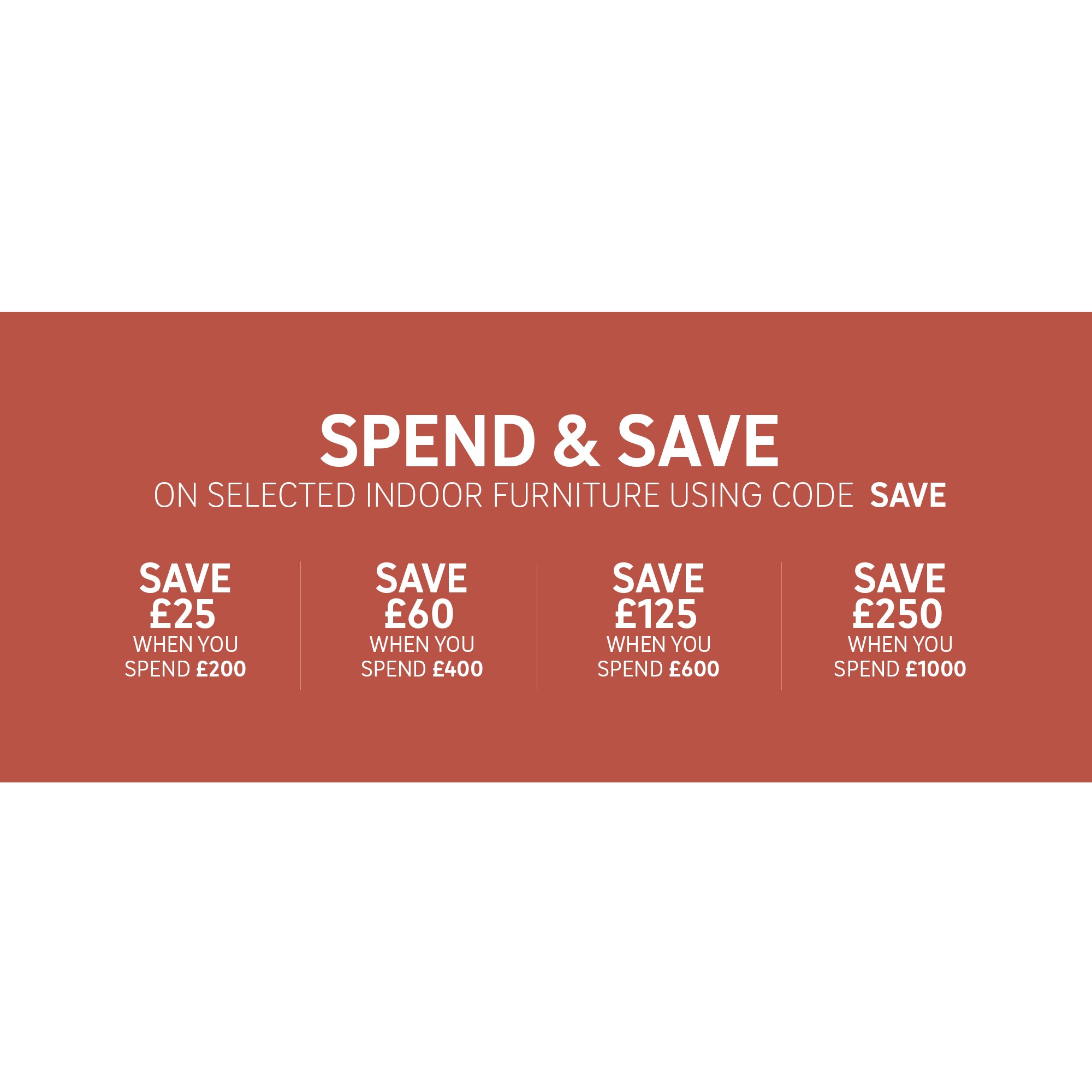 Spend & save on selected indoor furniture using code SAVE. Save £25 when you spend £200, Save £60 when you spend £400, Save £125 when you spend £600, Save £250 when you spend £1000.