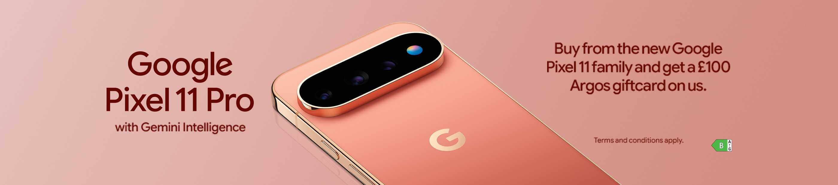 Google Pixel 11 Pro with Gemini Intelligence. Buy from the new Google Pixel 11 family and get a £100 Argos giftcard on us.