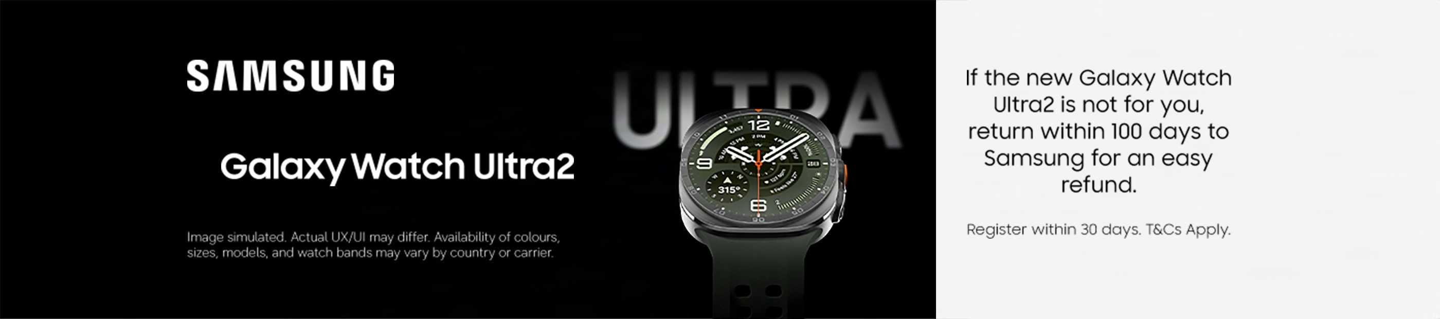 Samsung Galaxy Watch Ultra2. If the new Galaxy Watch Ultra2 is not for you, return it within 100 days to Samsung for an easy refund. Register within 30 days. T&Cs apply.