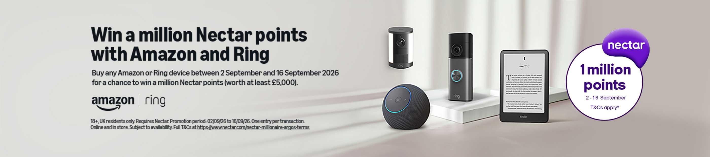 Amazon. Ring. Nectar 1 million points 2-16 September. T&Cs apply*. Win a million Nectar points with Amazon and Ring. Buy any Amazon or Ring device between 2 September and 16 September 2026 for a chance to win a million Nectar points (worth at least 5,000).