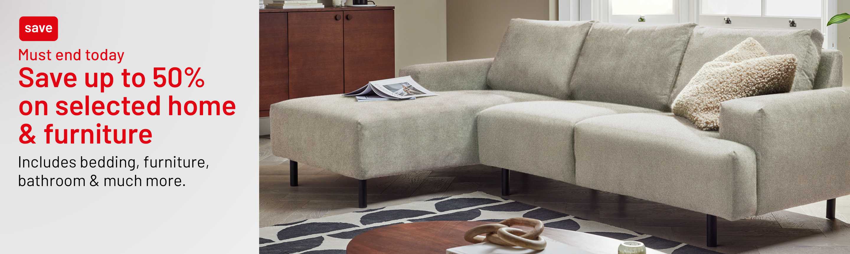 Save up to 50% on selected home and furniture. Includes bedding, furniture, bathroom & much more. Must end today.