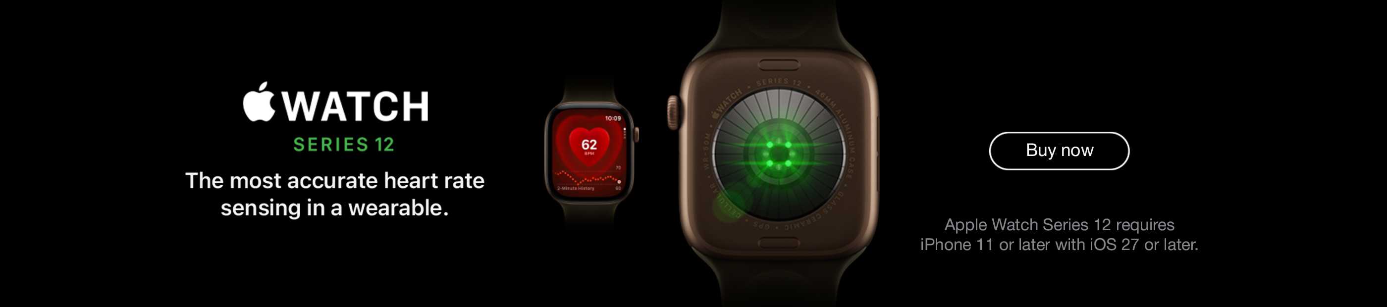 Apple Watch Series 12. Apple Watch Series 12 requires iPhone 11 or later with iOS 27 or later. The most accurate heart rate sensing in a wearable. Buy now.