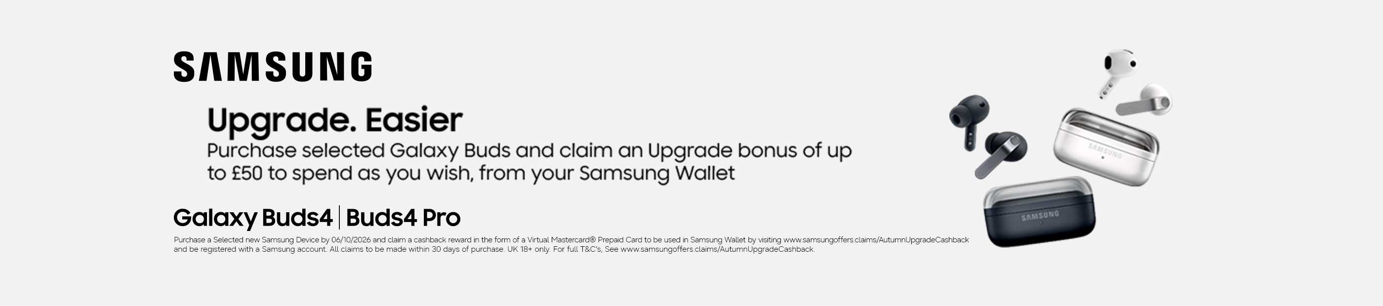 Samsung. Upgrade. Easier. Purchase selected Galaxy Buds and claim and upgrade bonus of up to £50 spend as you wish, from your Samsung wallet. Galaxy Buds4 | Buds4 pro.