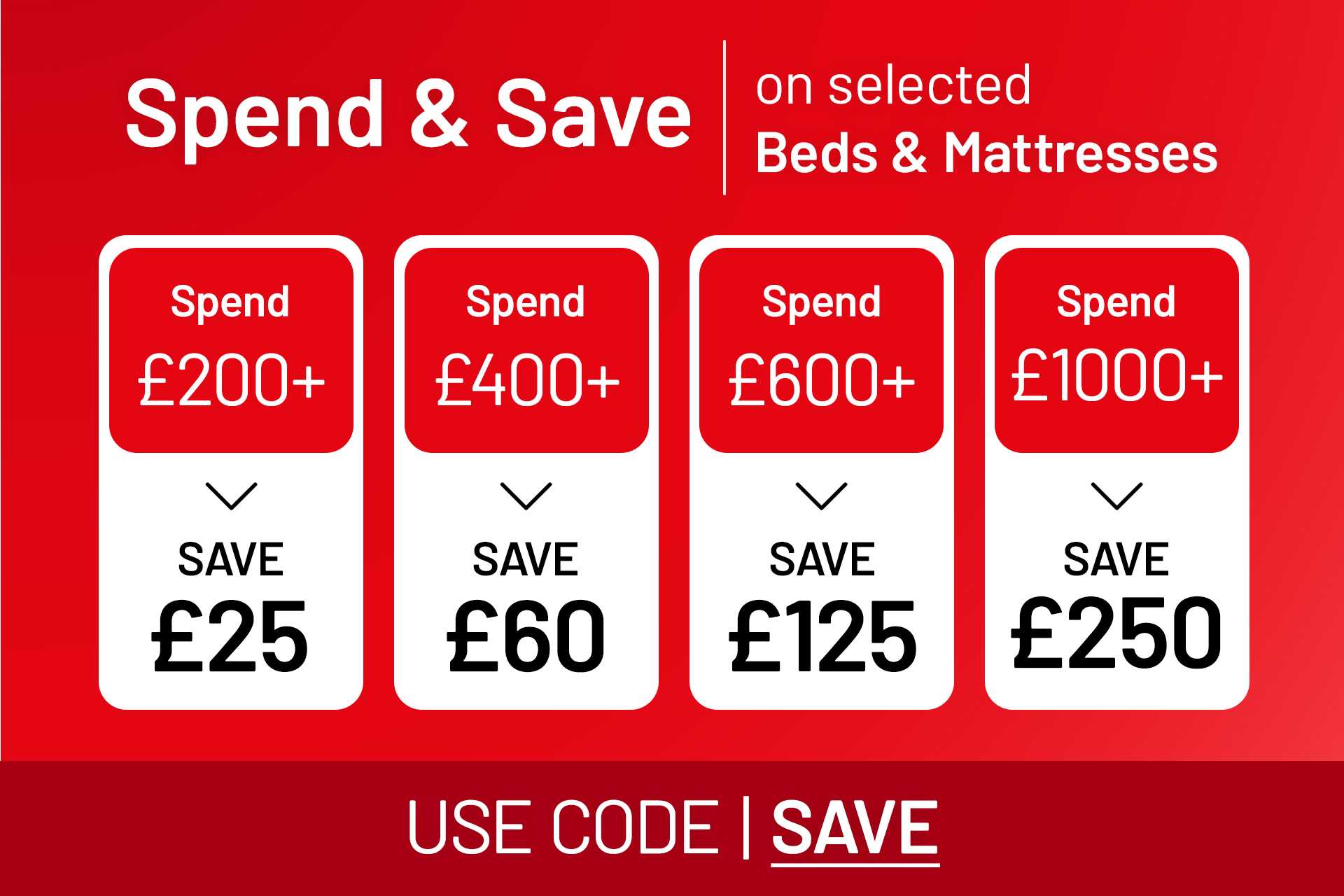 Spend and save on selected beds and mattresses. Save £25 on £200 / save £60 on £400 / save £125 on £600 / save £250 on £1000. Use code SAVE.