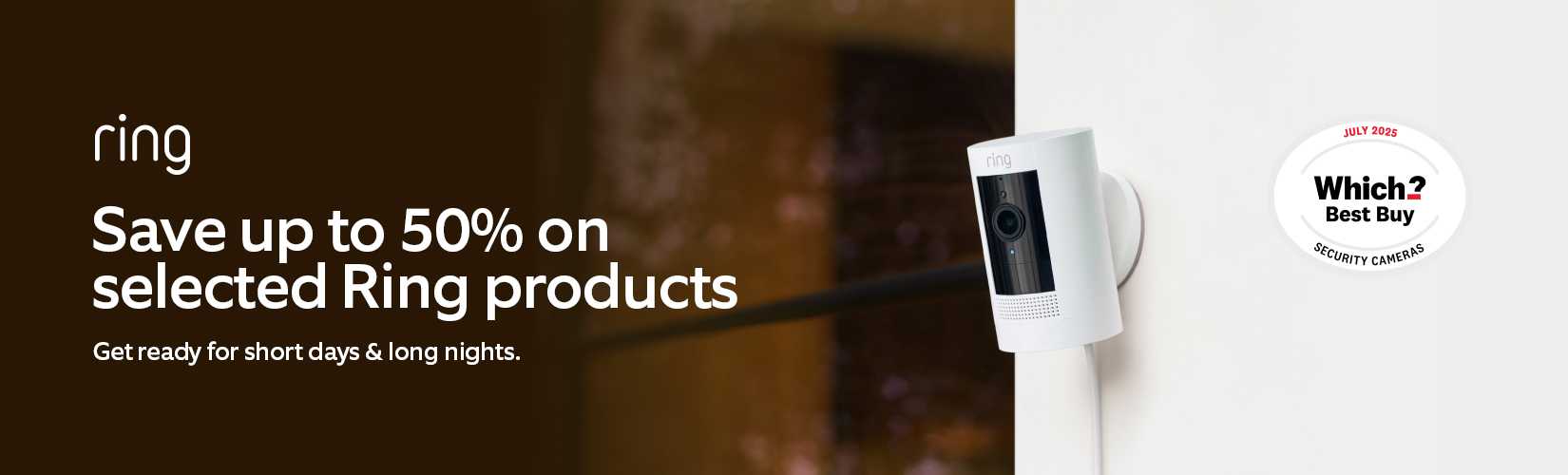 Ring. Save up to half price on selected Ring products. Get ready for short days & long nights.