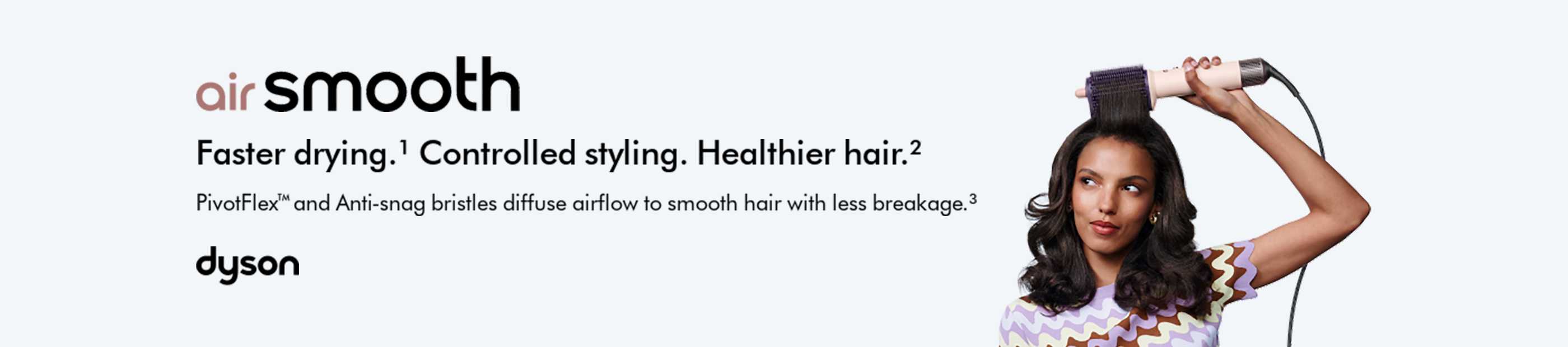 Dyson. Air Smooth. Faster drying. Controlled styling. Healthier hair.
