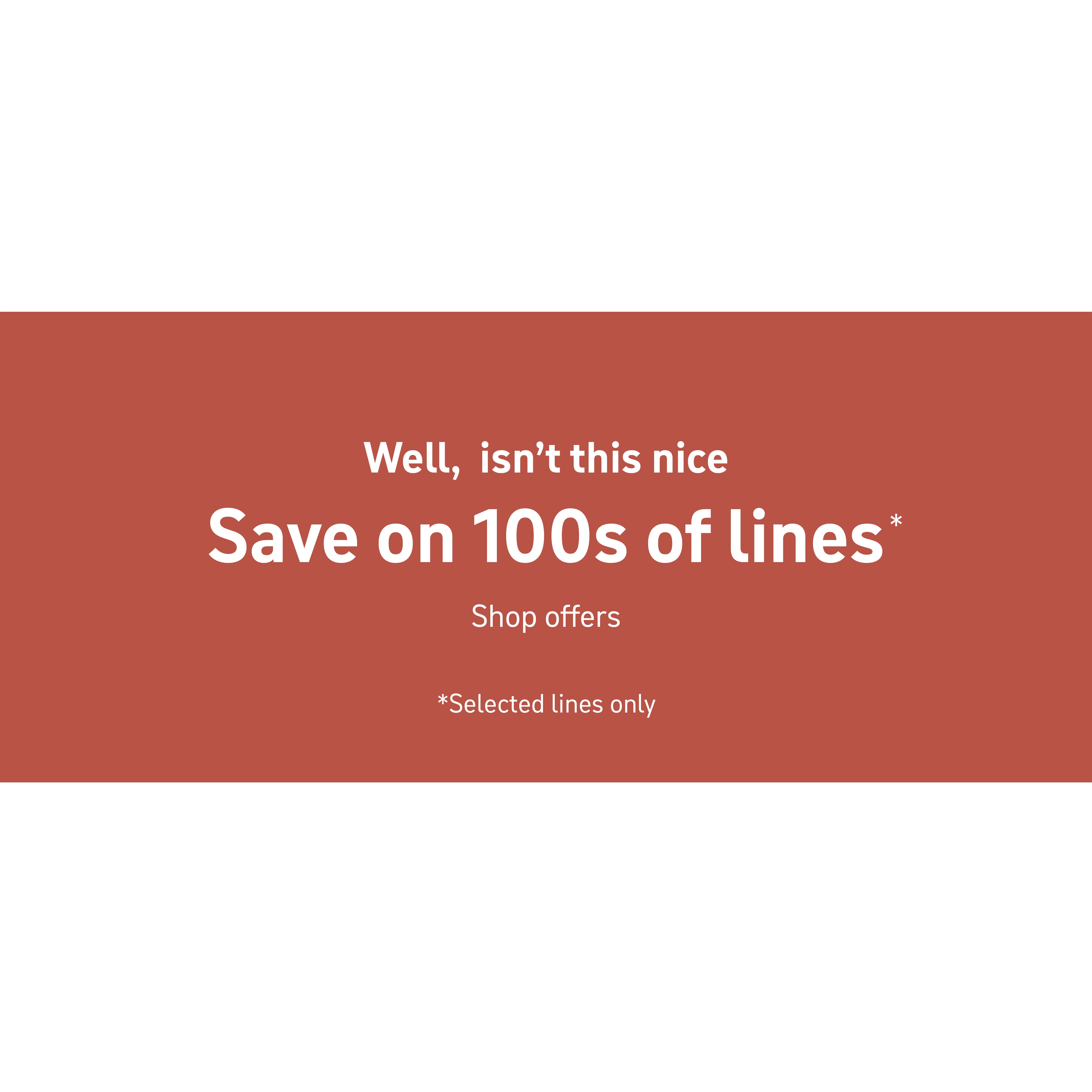 Well, isn't this nice. Save on 100s of lines*. Shop offers. Selected lines only.
