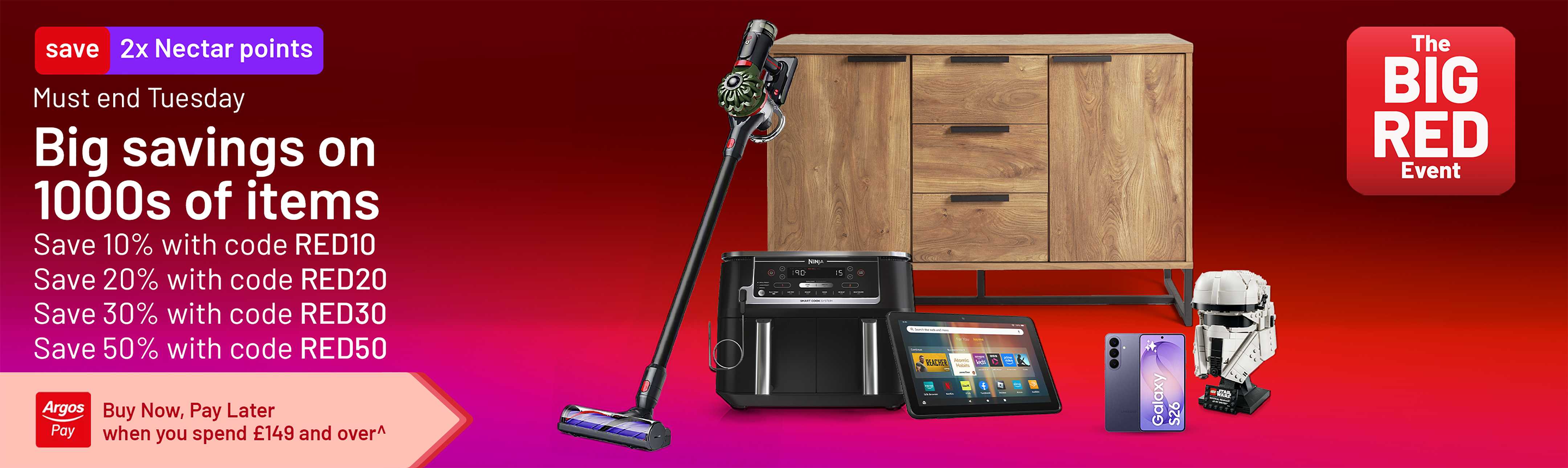 The Big Red Event. 2x Nectar points. Must end Tuesday. Big savings on 1000s of items. Save 10% with code RED10. Save 20% with code RED20. Save 30% with code RED30. Save 50% with code RED50.