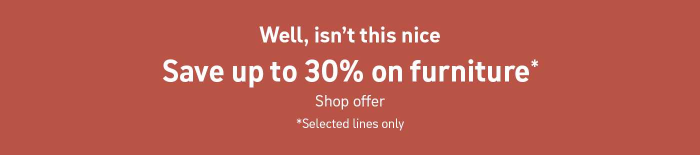 Well, isn't this nice. Save up to 30% on furniture*. Shop offer. * Selected lines only.