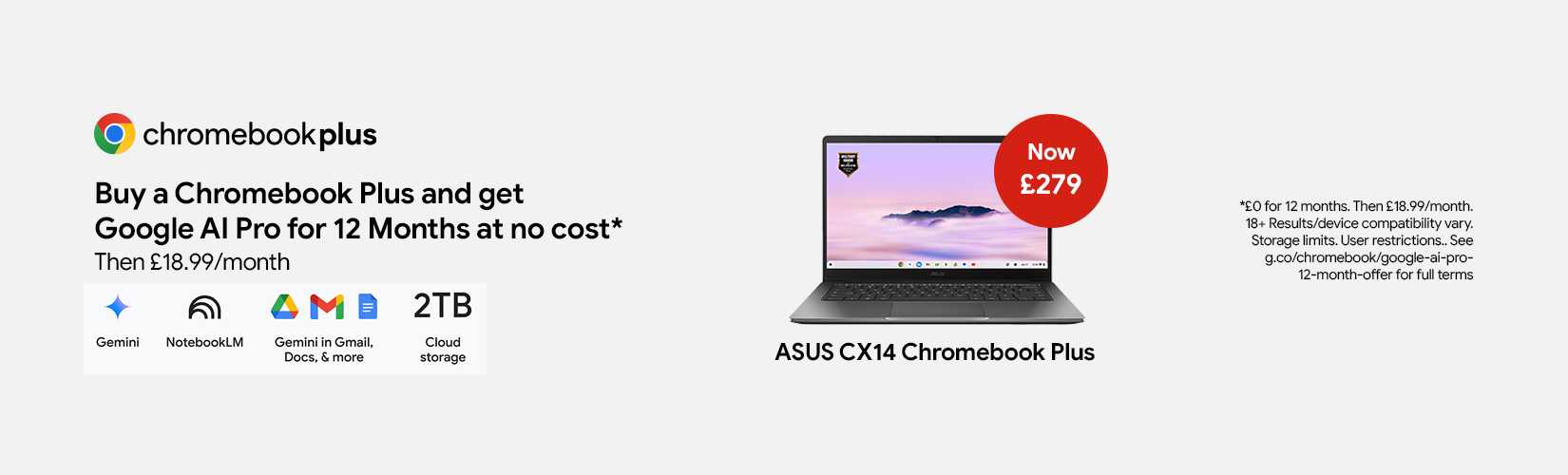 Chromebook plus. Buy a Chromebook plus and get Google AI Pro for12 Months at no cost* Then £18.99/month.
