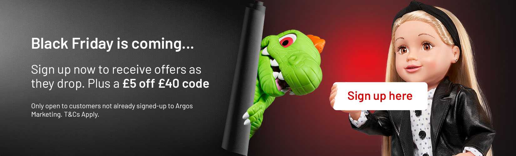Black Friday is coming. Sign up to Argos Marketing to receive a £5 off £40 code. Only open to customers not already signed-up to argos marketing. T&C's Apply.
