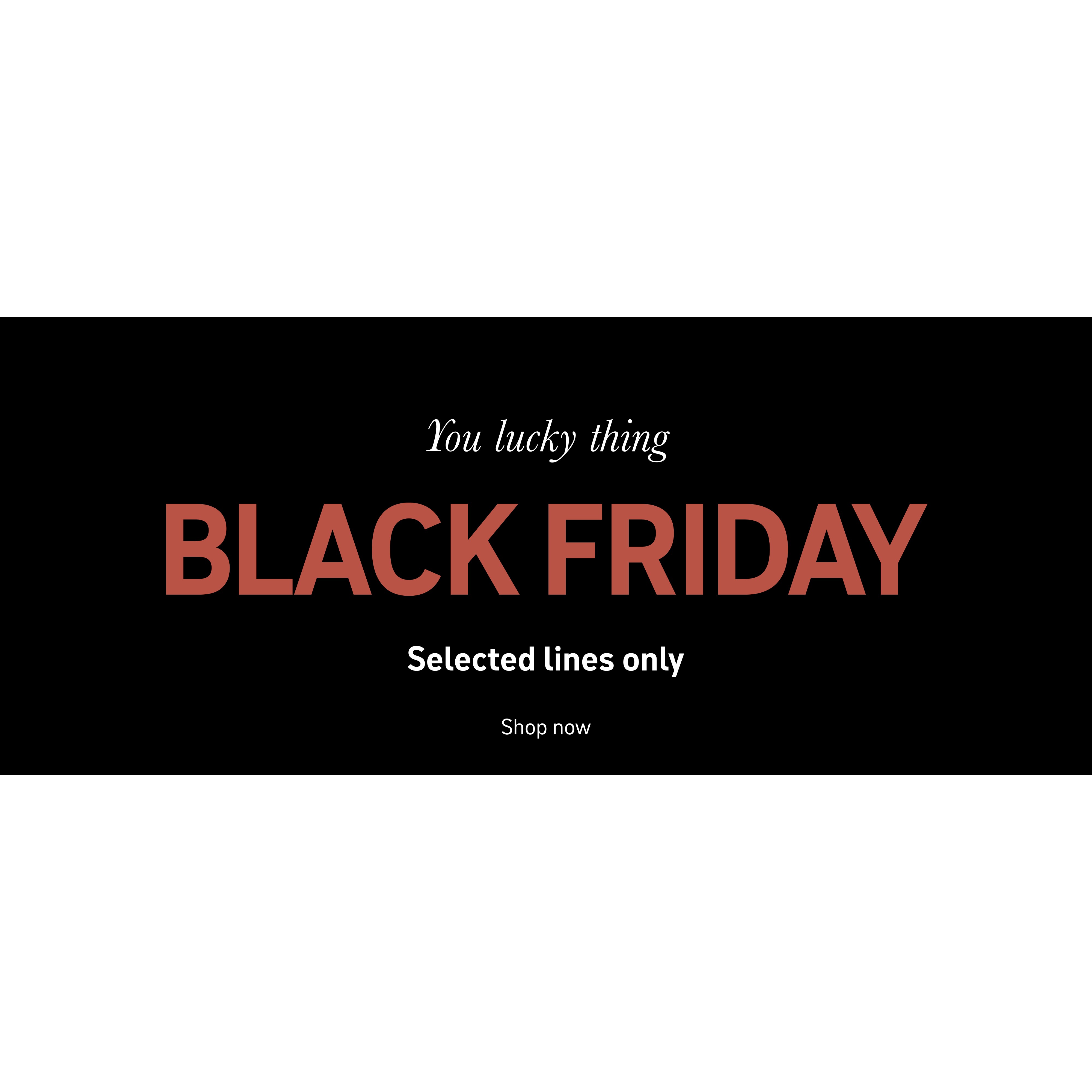 You lucky thing. Black Friday. Selected lines only. Shop now.