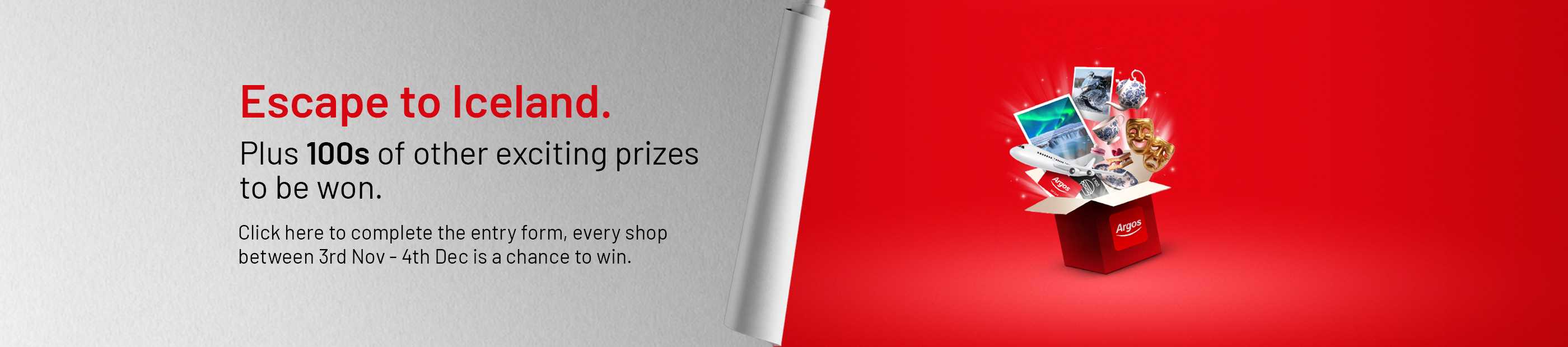Escape to Iceland. Plus 100s of other exciting prizes to be won. Click here to complete the entry form, every shop between 3rd Nov - 4th Dec is a chance to win.