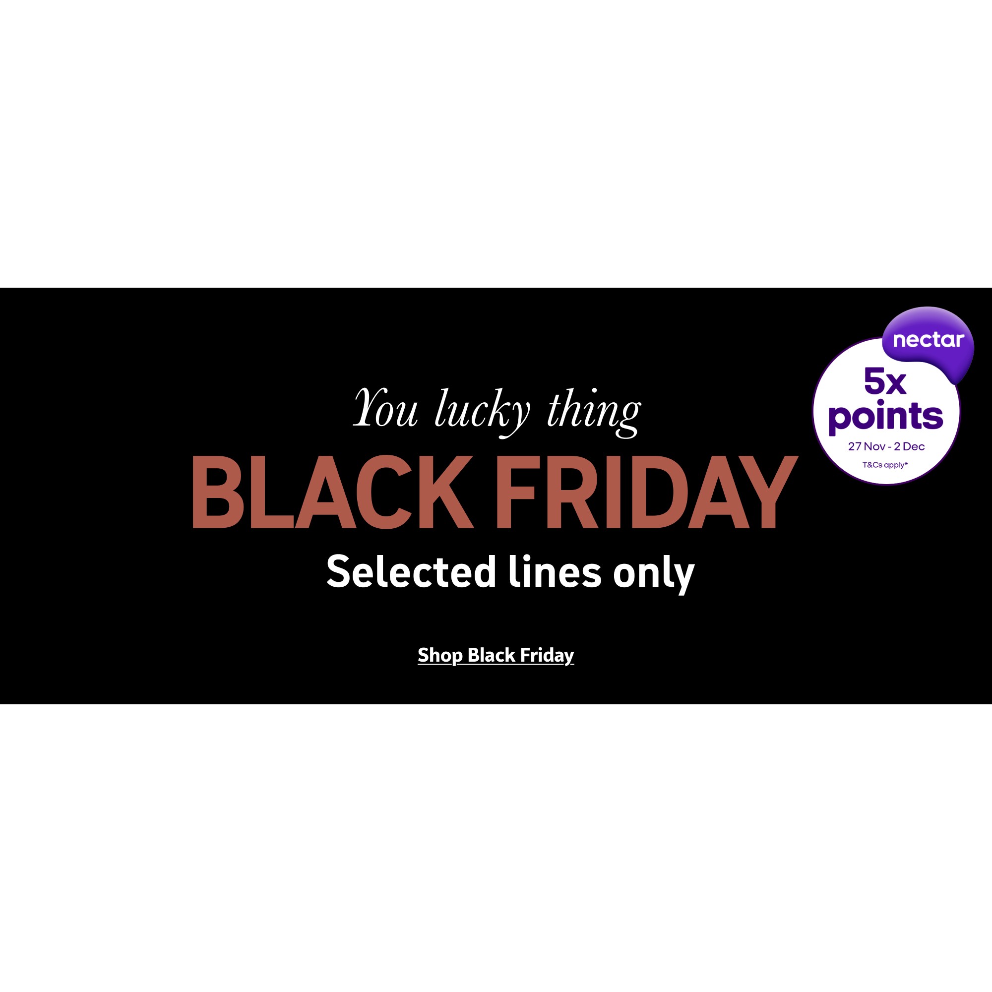 You lucky thing Black Friday. Selected lines only. Shop Black Friday.