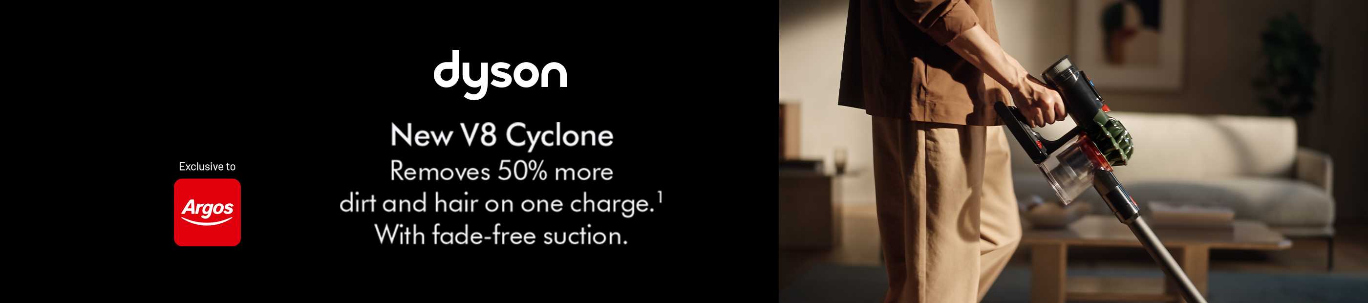 Dyson. New V8 Cyclone. Removes 50% more dirt and hair on one charge. With fade-free suction. Exclusive to Argos.