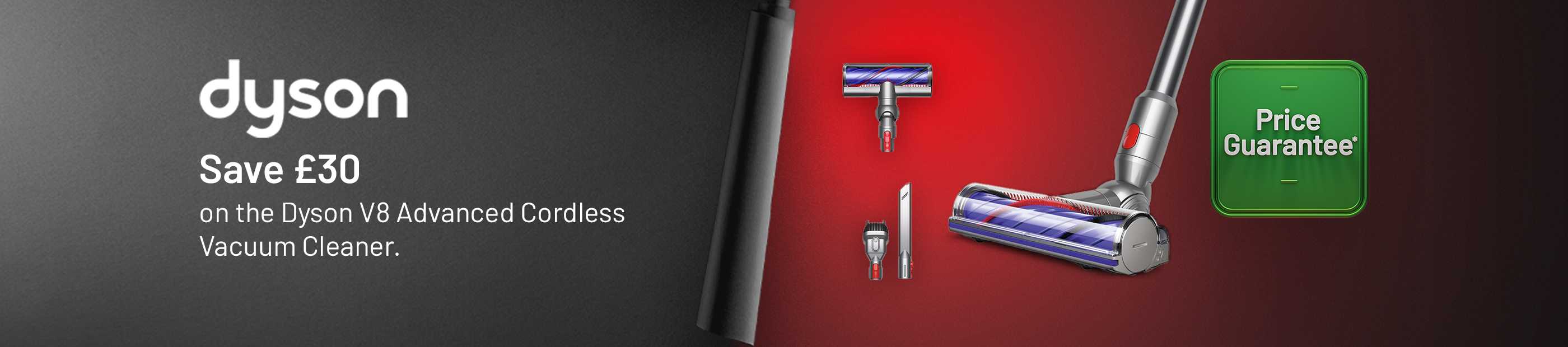 Price Guarantee. Dyson. Save £30 on the Dyson V8 Advanced Cordless Vacuum Cleaner.