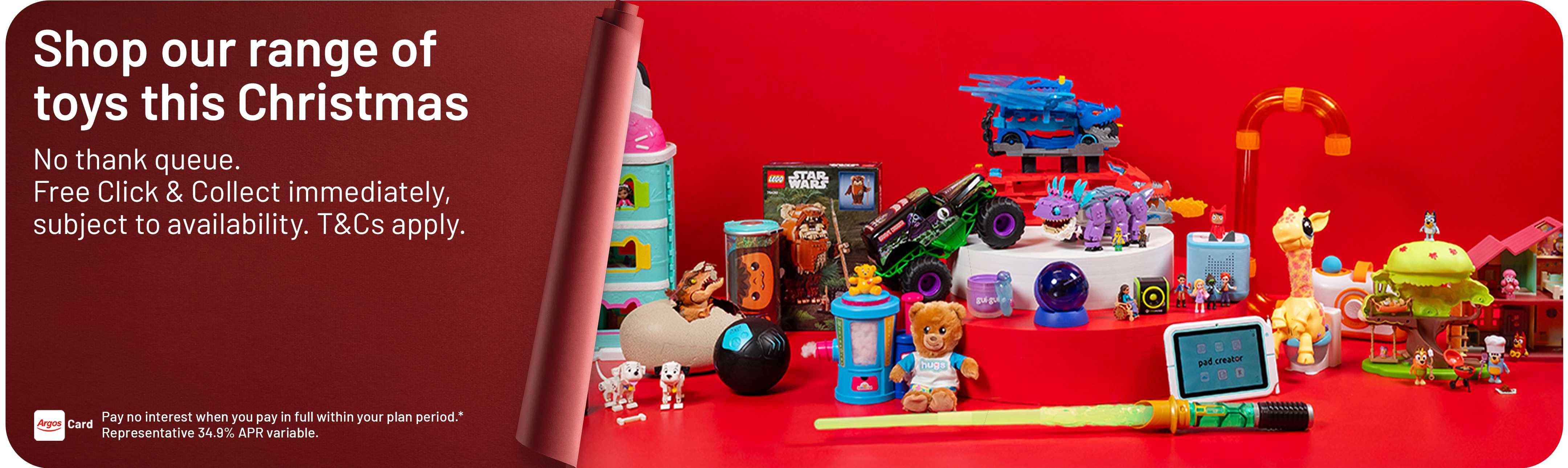 Shop our range of toys this Christmas, No thank queue. Free Click & Collect immediately, subject to availability. T&Cs apply. Pay no interest when you pay in full within your plan period.* Representative 34.9% APR variable.
