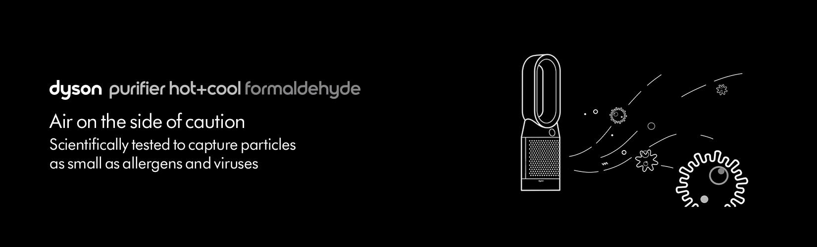 Dyson purifier hot+cool formaldehyde. Air on the side of caution. Scientifically tested to capture particles as small as allergens and viruses.
