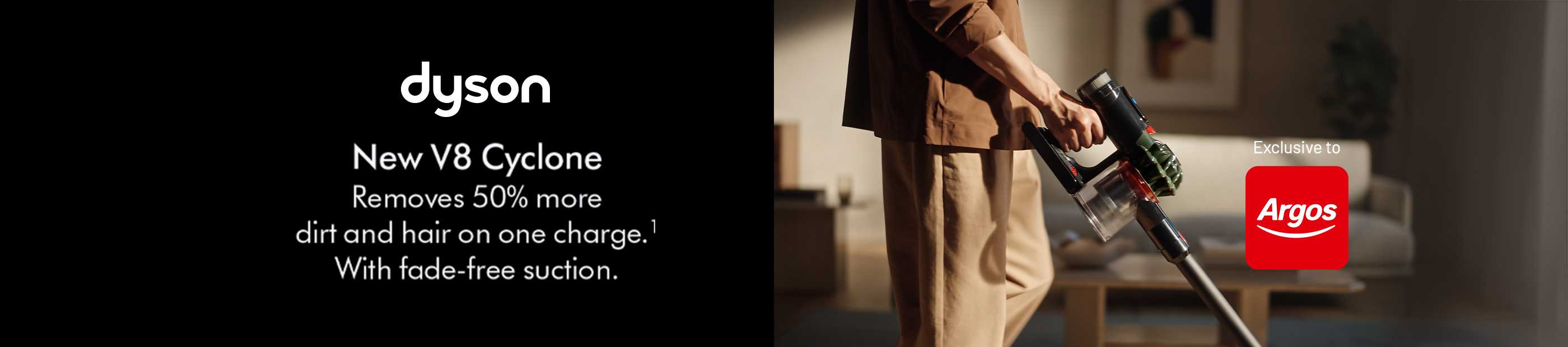 Dyson. New V8 Cyclone. Removes 50% more dirt and hair on one charge. With fade-free suction. Exclusive to Argos.