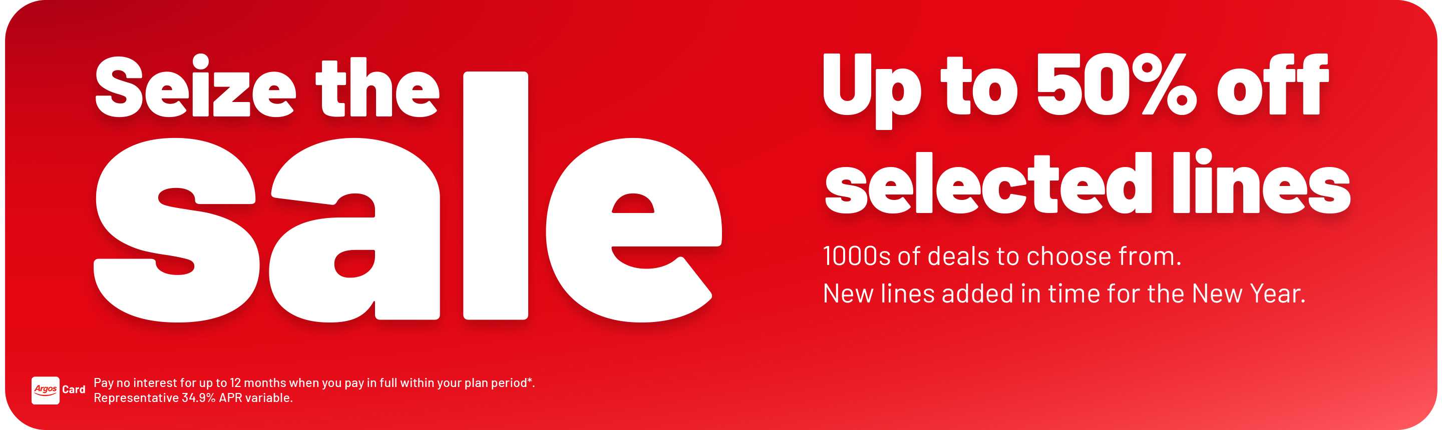 Seize the sale. Up to 50% off. selected lines. 1000s of deals to choose from. New lines added in time for the New Year. Pay no interest for up to 12 months when you pay in full within your plan period*. Representative 34.9% APR variable.