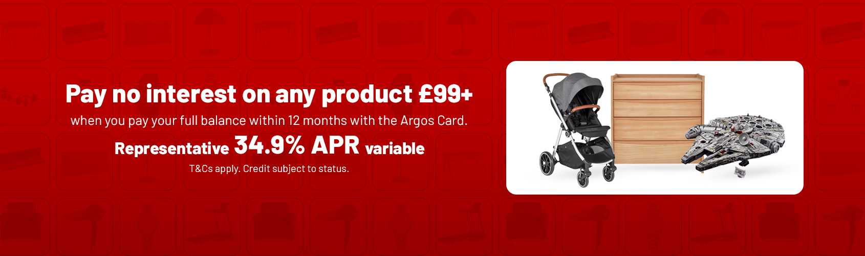Pay no interest on any product £99+ when you payyour full balance within 12 months with the Argos card. Representative 34.9% APR variable. T&Cs apply. Credit subject to status.