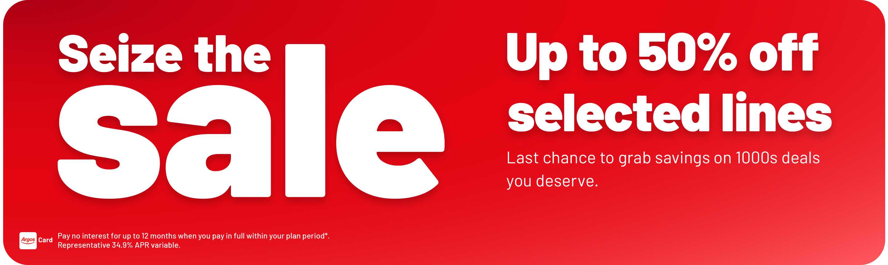 Seize the sale. Up to 50% off. selected lines. Last chance to grab savings on 1000s deals you deserve. Pay no interest for up to 12 months when you pay in full within your plan period*. Representative 34.9% APR variable.