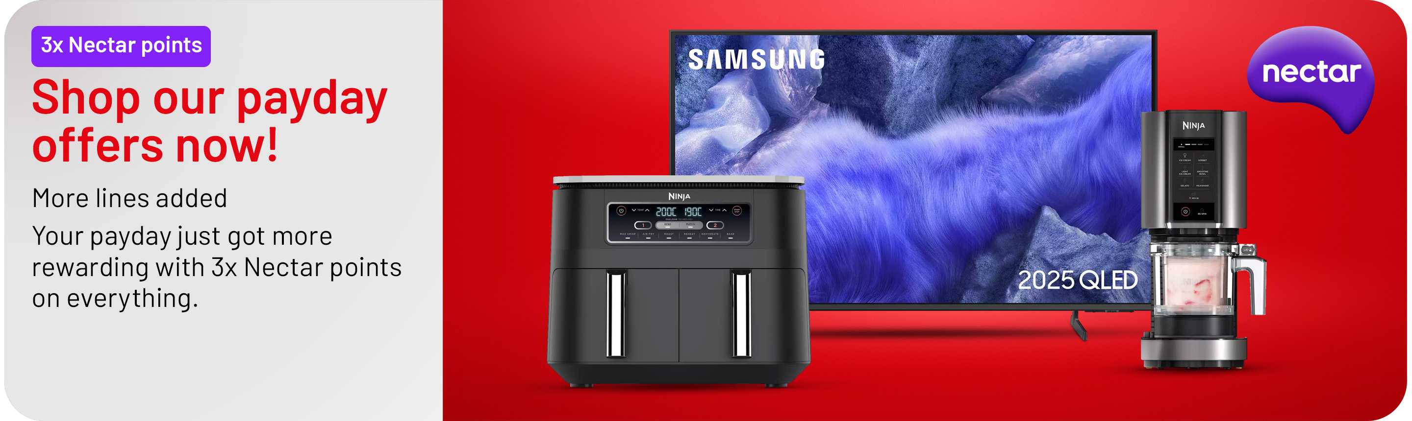 Shop our payday offers now. More lines added. Your payday just got more rewarding with 3x Nectar points on everything.