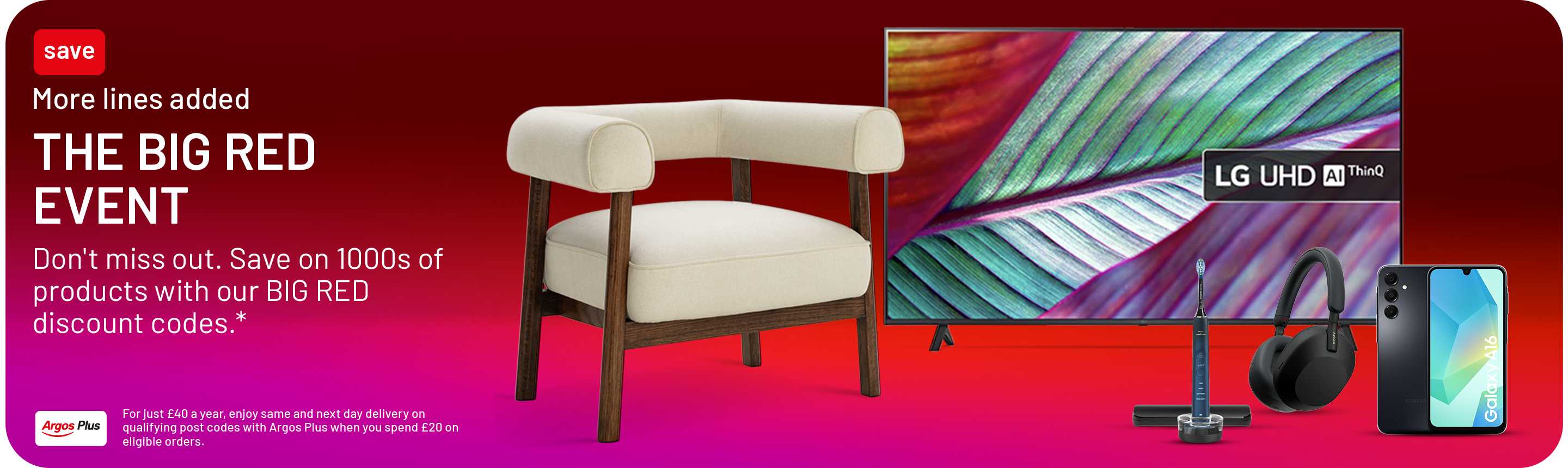 More lines added. The big Red Event. Don't miss out. Save on 1000s of products with our BIG RED discount codes.* For just £40 a year, enjoy same and next day delivery on qualifying post codes with Argos Plus when you spend £20 on eligible orders.