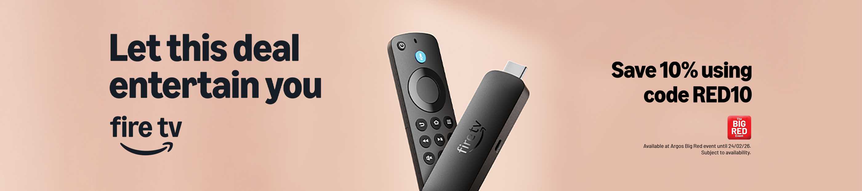 The Big Red Event. Amazon Fire TV. Let this deal entertain you Fire TV. Save 10% using code RED10. Available at Argos Big Red Event until 24/02/26.