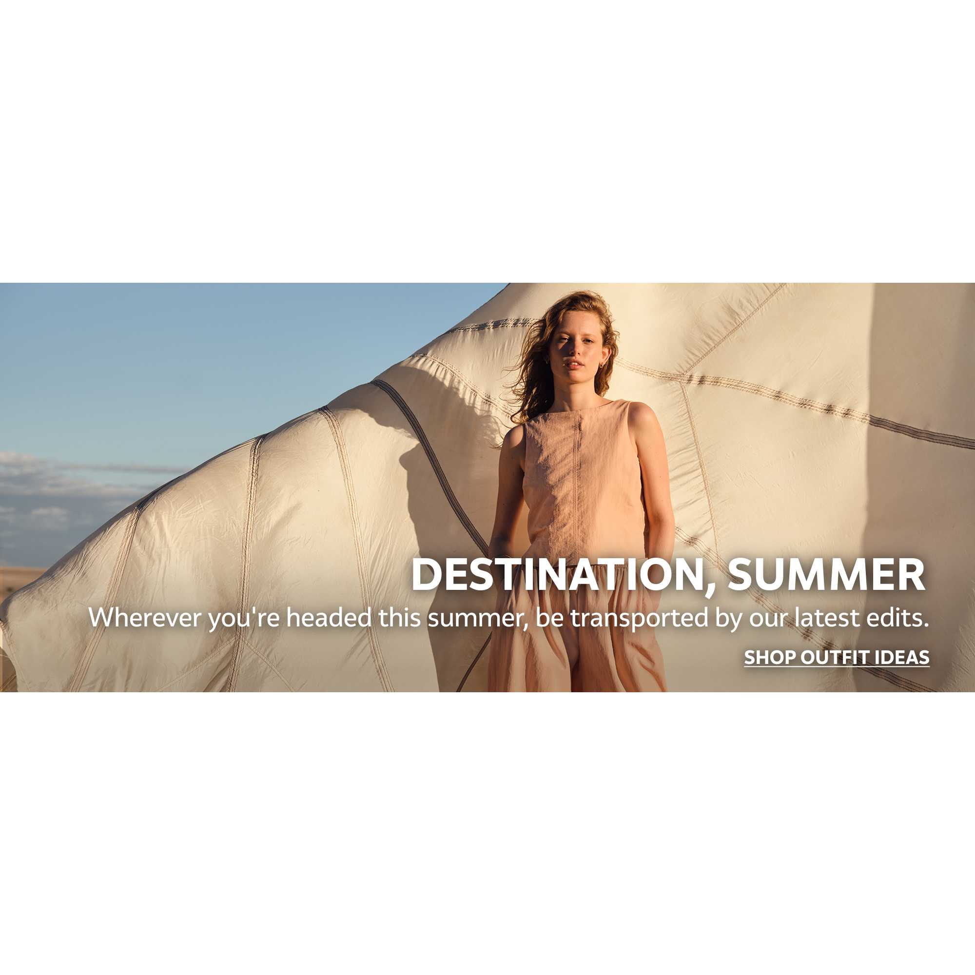 Destination, summer. Wherever you're headed this summer, be transported by our latest edits. Shop outfit ideas.