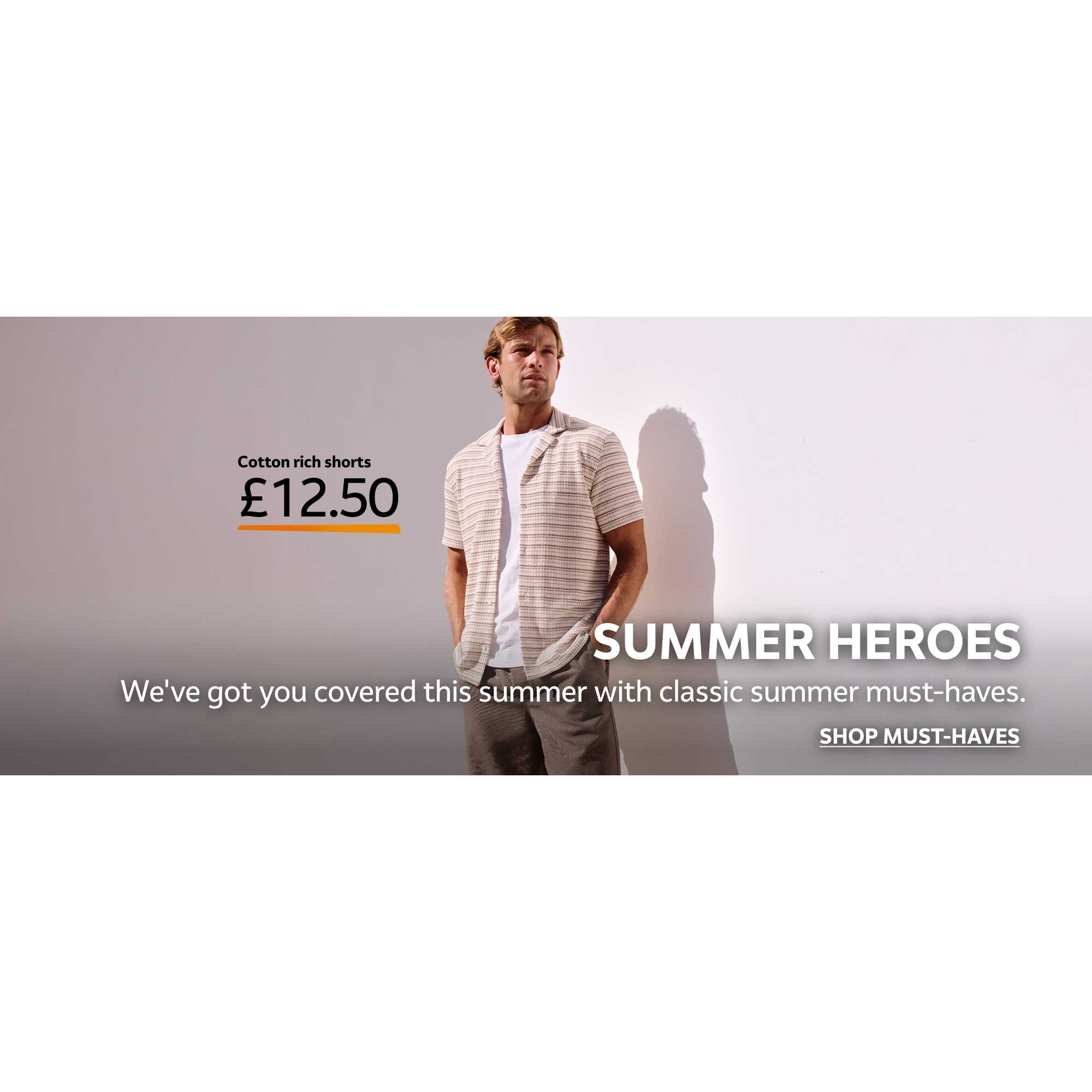 Cotton rich shorts £12.50. Summer heroes. We've got you covered this summer with classic summer must-haves. Shop must-haves.